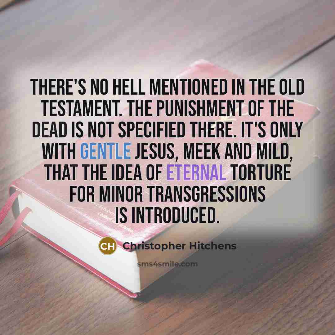 “There's no Hell mentioned in the Old Testament. The punishment of the dead is not specified there. It's only with gentle Jesus, meek and mild, that the idea of eternal torture for minor transgressions is introduced.” quote by Christopher Hitchens