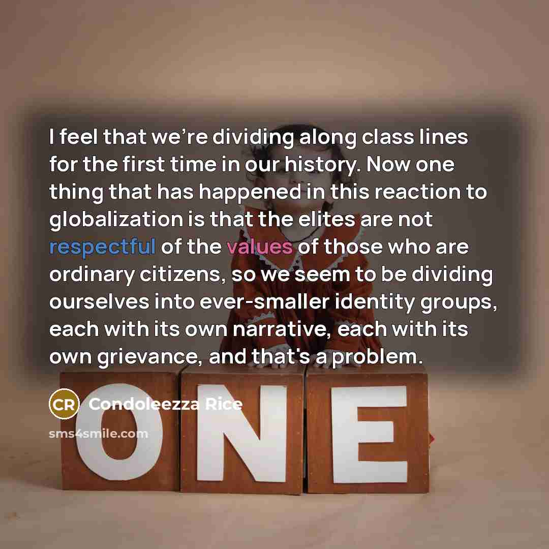 “I feel that we're dividing along class lines for the first time in our history. Now one thing that has happened in this reaction to globalization is that the elites are not respectful of the values of those who are ordinary citizens, so we seem to be dividing ourselves into ever-smaller identity…” quote by Condoleezza Rice