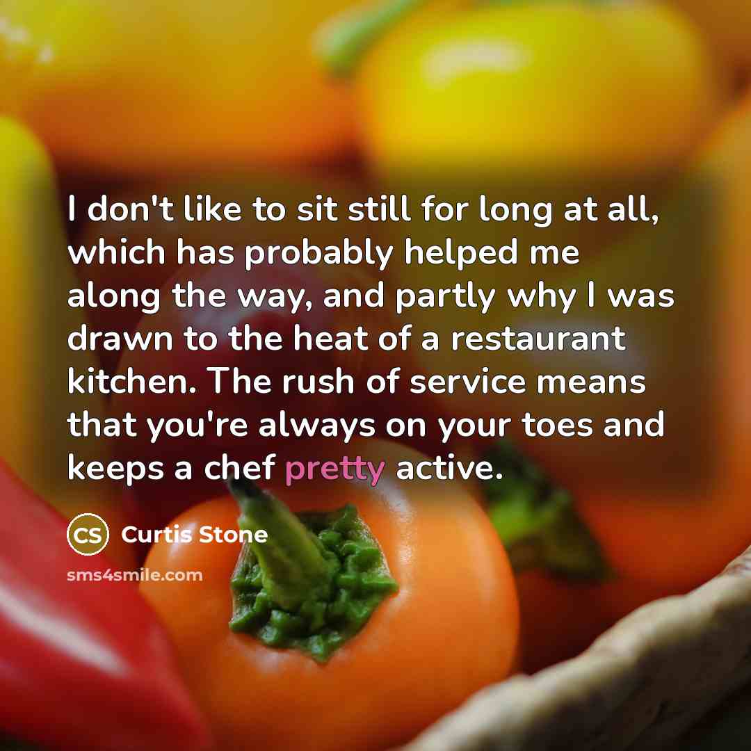 “I don't like to sit still for long at all, which has probably helped me along the way, and partly why I was drawn to the heat of a restaurant kitchen. The rush of service means that you're always on your toes and keeps a chef pretty active.” quote by Curtis Stone