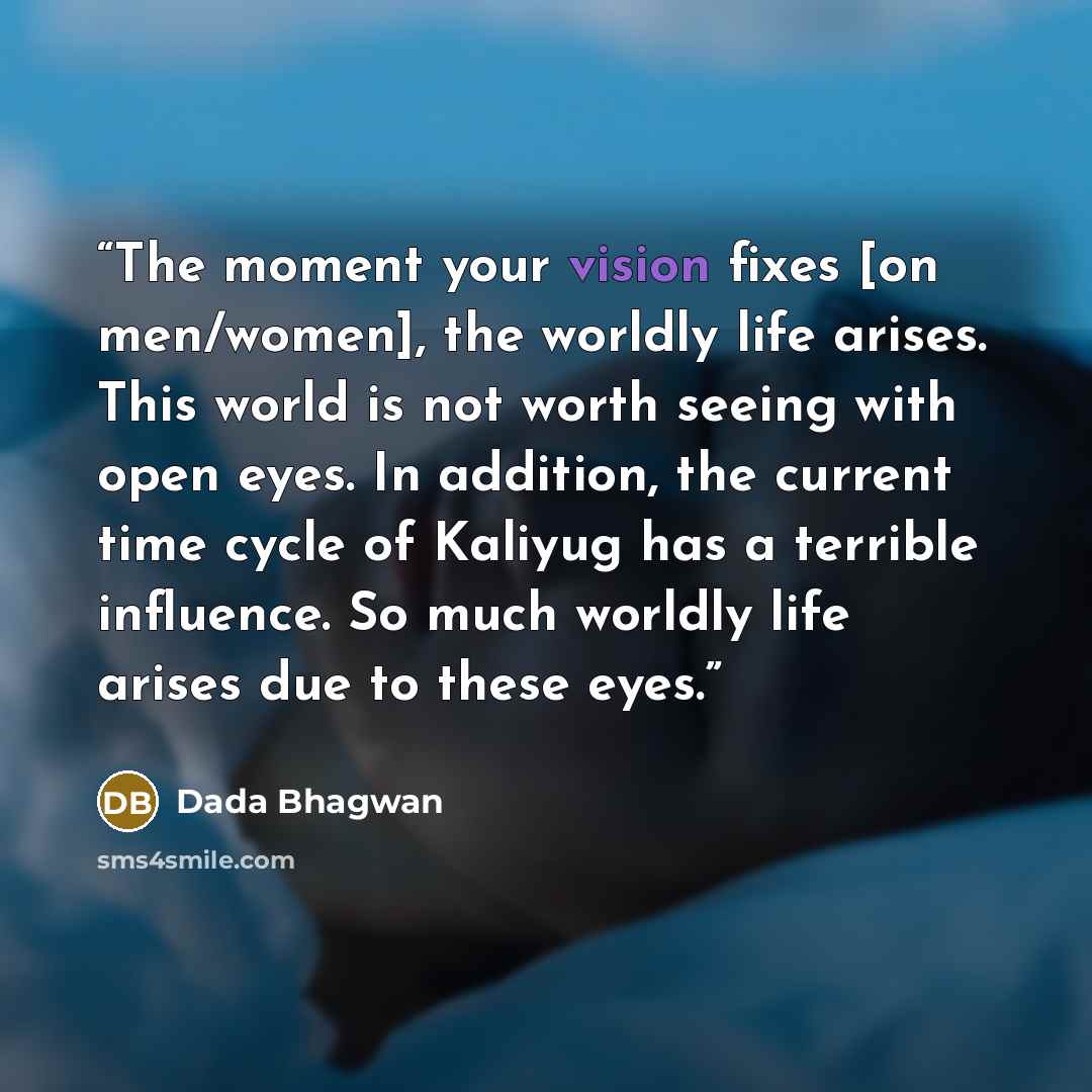 “The moment your vision fixes [on men/women], the worldly life arises. This world is not worth seeing with open eyes. In addition, the current time cycle of Kaliyug has a terrible influence. So much worldly life arises due to these eyes.” quote by Dada Bhagwan