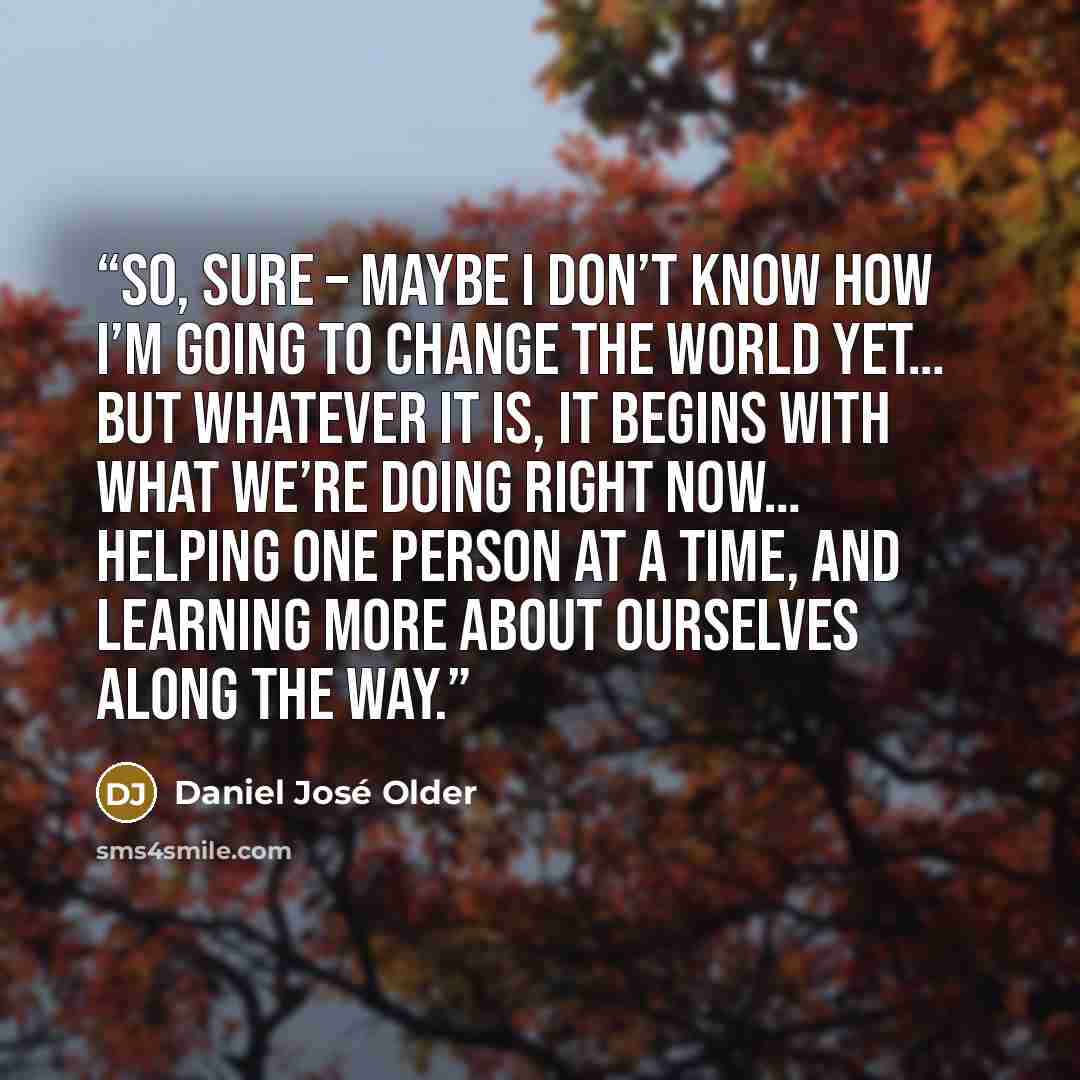 “So, sure – maybe I don’t know how I’m going to change the world yet… but whatever it is, it begins with what we’re doing right now… helping one person at a time, and learning more about ourselves along the way.” quote by Daniel José Older