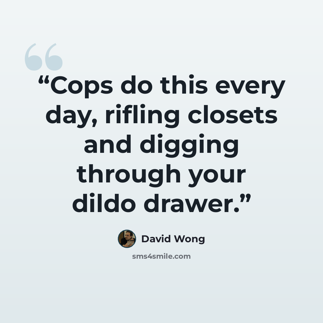 “Cops do this every day, rifling closets and digging through your dildo drawer.” quote by David Wong