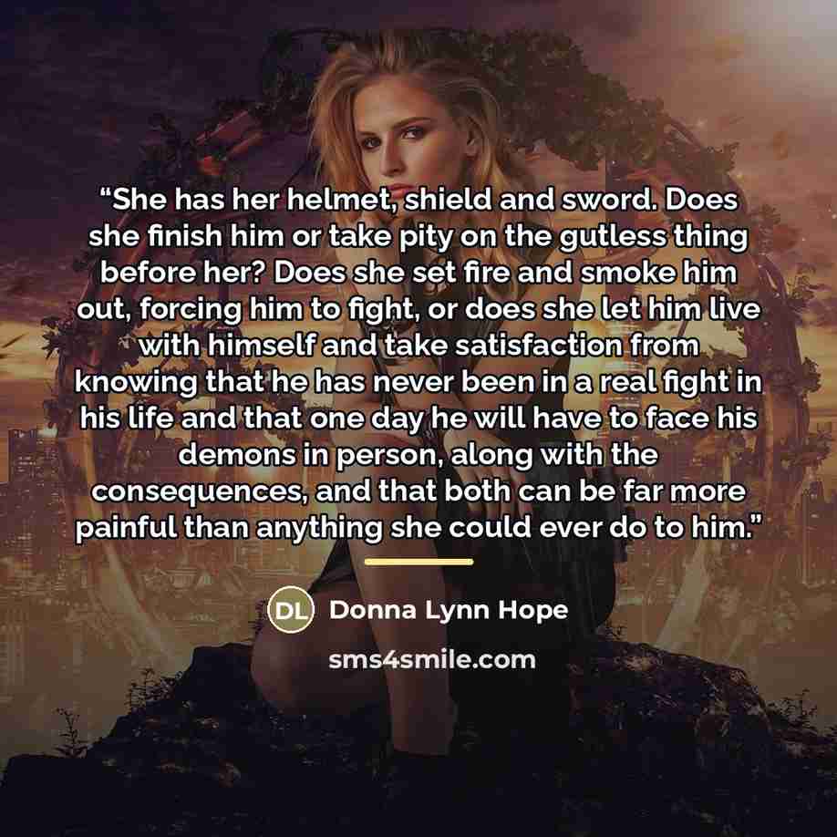 “She has her helmet, shield and sword. Does she finish him or take pity on the gutless thing before her? Does she set fire and smoke him out, forcing him to fight, or does she let him live with himself and take satisfaction from knowing that he has never been in a real fight in his life and that…” quote by Donna Lynn Hope
