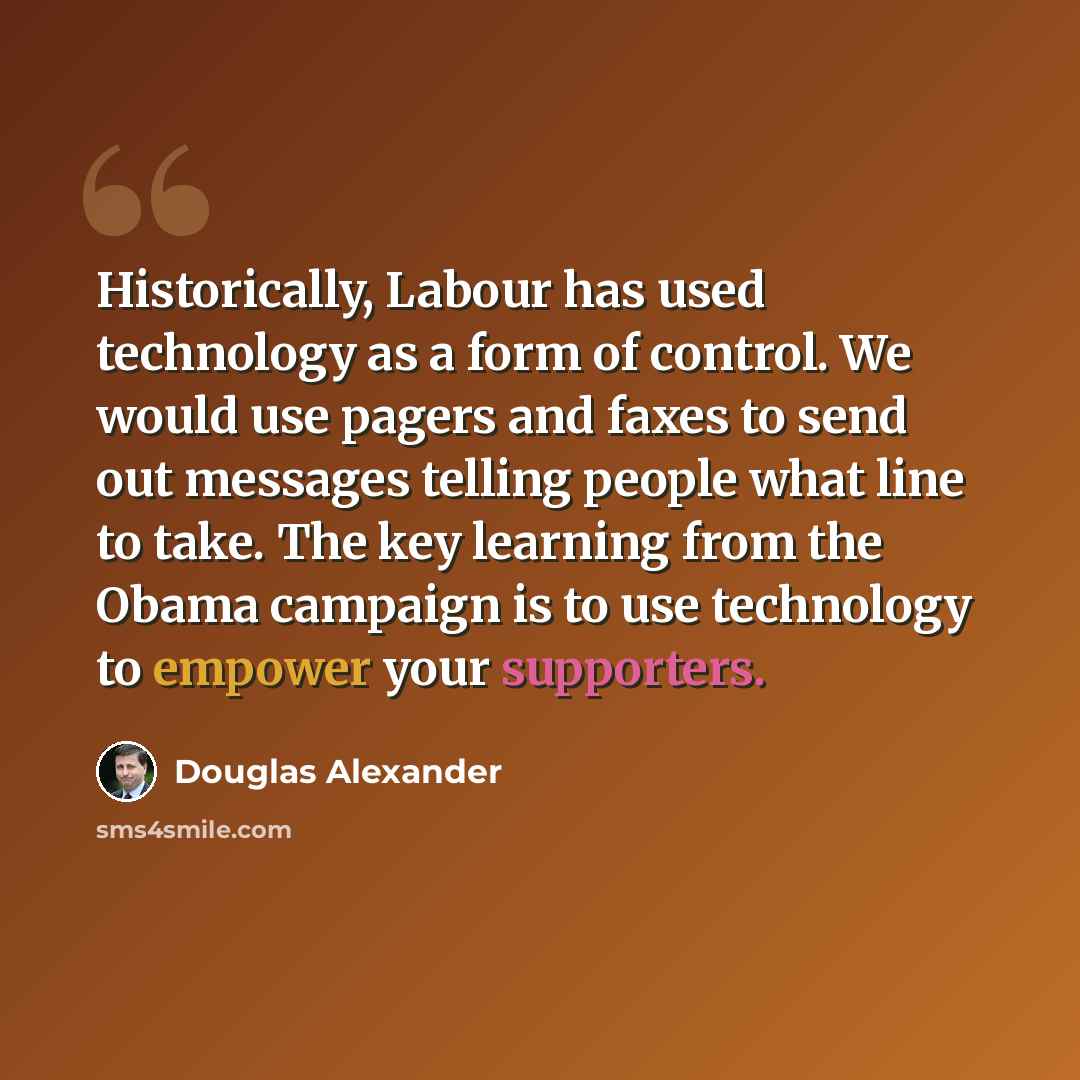 “Historically, Labour has used technology as a form of control. We would use pagers and faxes to send out messages telling people what line to take. The key learning from the Obama campaign is to use technology to empower your supporters.” quote by Douglas Alexander