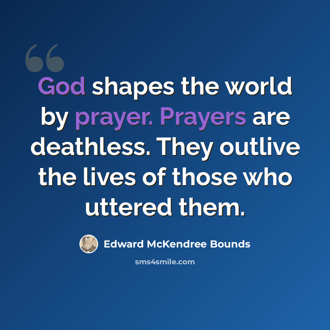 “God shapes the world by prayer. Prayers are deathless. They outlive the lives of those who uttered them.” quote by Edward McKendree Bounds