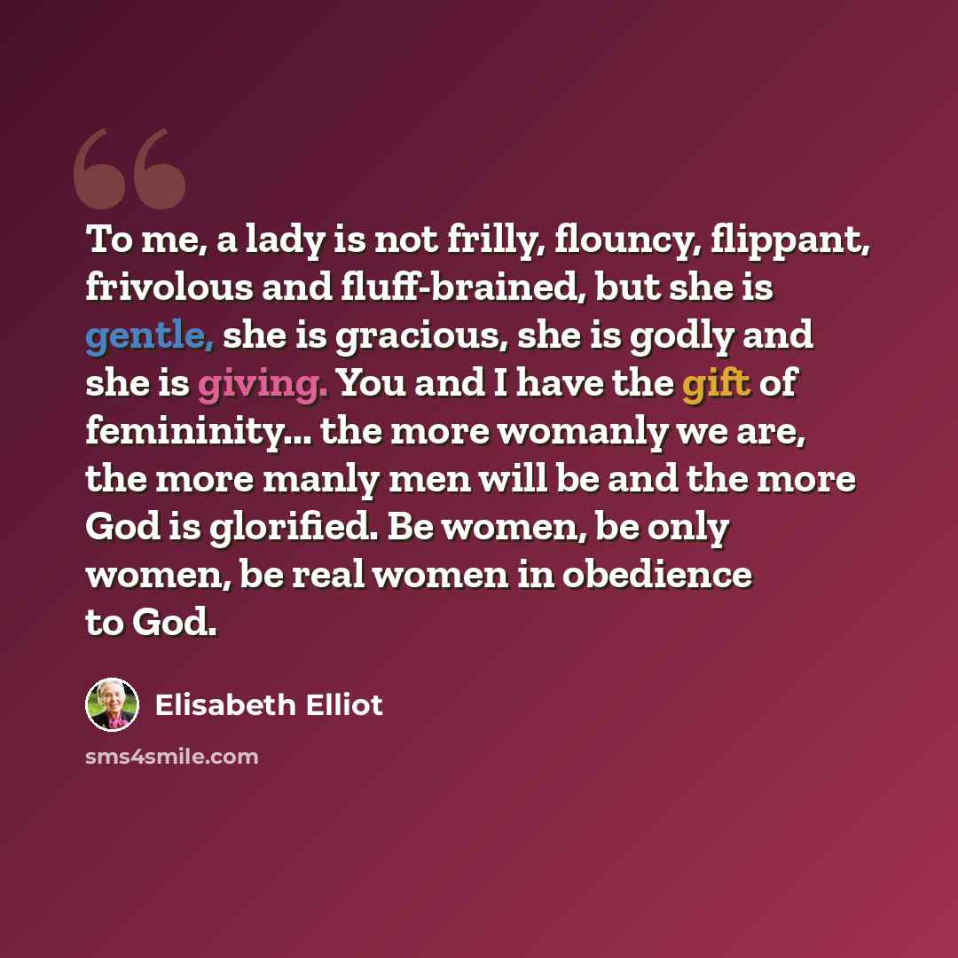 “To me, a lady is not frilly, flouncy, flippant, frivolous and fluff-brained, but she is gentle, she is gracious, she is godly and she is giving. You and I have the gift of femininity... the more womanly we are, the more manly men will be and the more God is glorified. Be women, be only women, be…” quote by Elisabeth Elliot
