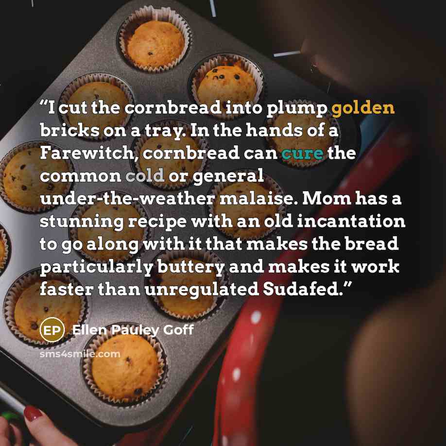 “I cut the cornbread into plump golden bricks on a tray. In the hands of a Farewitch, cornbread can cure the common cold or general under-the-weather malaise. Mom has a stunning recipe with an old incantation to go along with it that makes the bread particularly buttery and makes it work faster…” quote by Ellen Pauley Goff