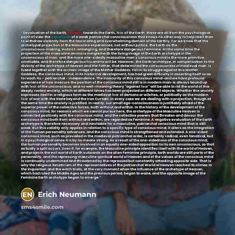 “Devaluation of the Earth, hostility towards the Earth, fear of the Earth: these are all from the psychological point of view the expression of a weak patriarchal consciousness that knows no other way to help itself than to withdraw violently from the fascinating and overwhelming domain of the…” quote by Erich Neumann