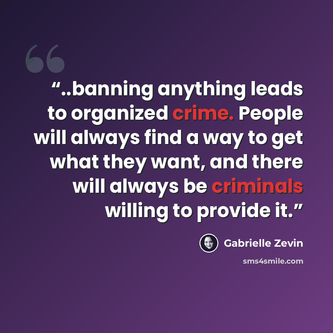 “..banning anything leads to organized crime. People will always find a way to get what they want, and there will always be criminals willing to provide it.” quote by Gabrielle Zevin