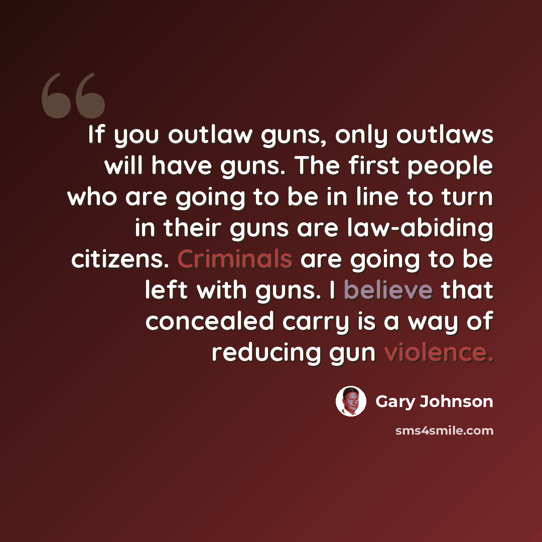 “If you outlaw guns, only outlaws will have guns. The first people who are going to be in line to turn in their guns are law-abiding citizens. Criminals are going to be left with guns. I believe that concealed carry is a way of reducing gun violence.” quote by Gary Johnson