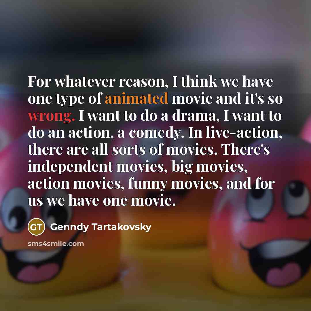 “For whatever reason, I think we have one type of animated movie and it's so wrong. I want to do a drama, I want to do an action, a comedy. In live-action, there are all sorts of movies. There's independent movies, big movies, action movies, funny movies, and for us we have one movie.” quote by Genndy Tartakovsky