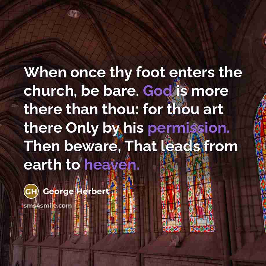 “When once thy foot enters the church, be bare. God is more there than thou: for thou art there Only by his permission. Then beware, That leads from earth to heaven.” quote by George Herbert