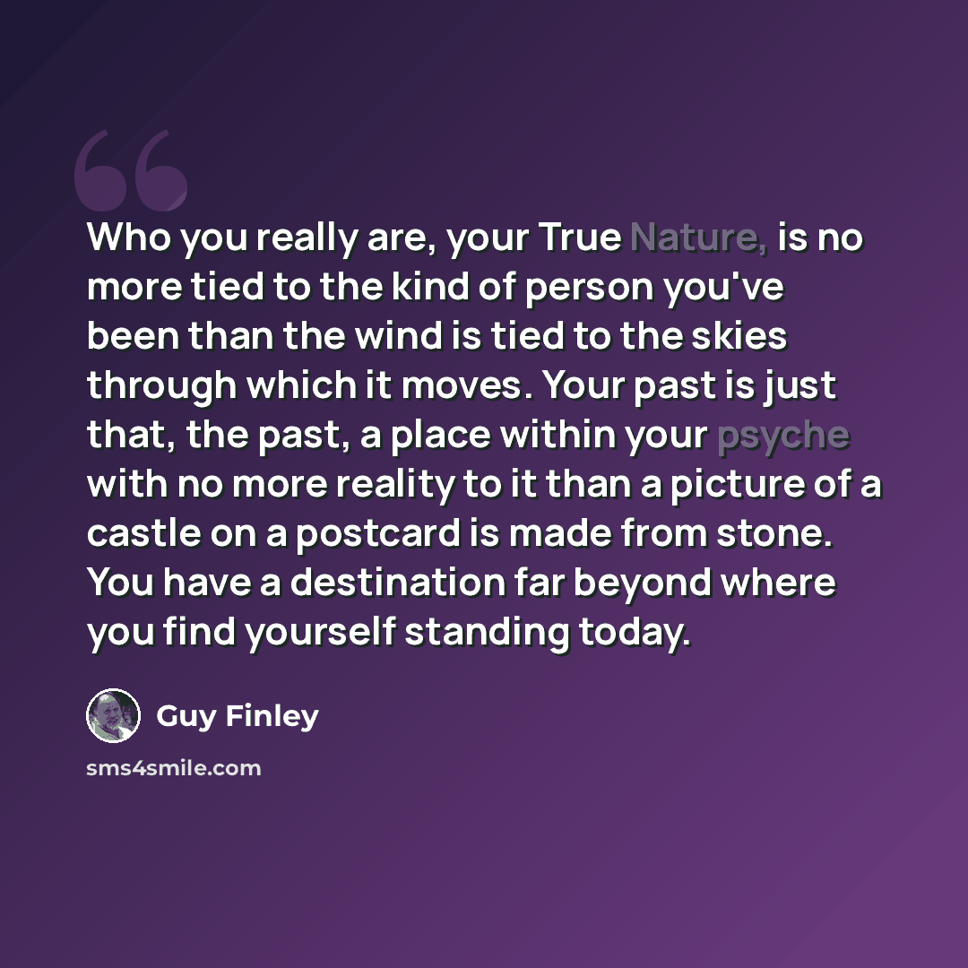 “Who you really are, your True Nature, is no more tied to the kind of person you've been than the wind is tied to the skies through which it moves. Your past is just that, the past, a place within your psyche with no more reality to it than a picture of a castle on a postcard is made from stone…” quote by Guy Finley