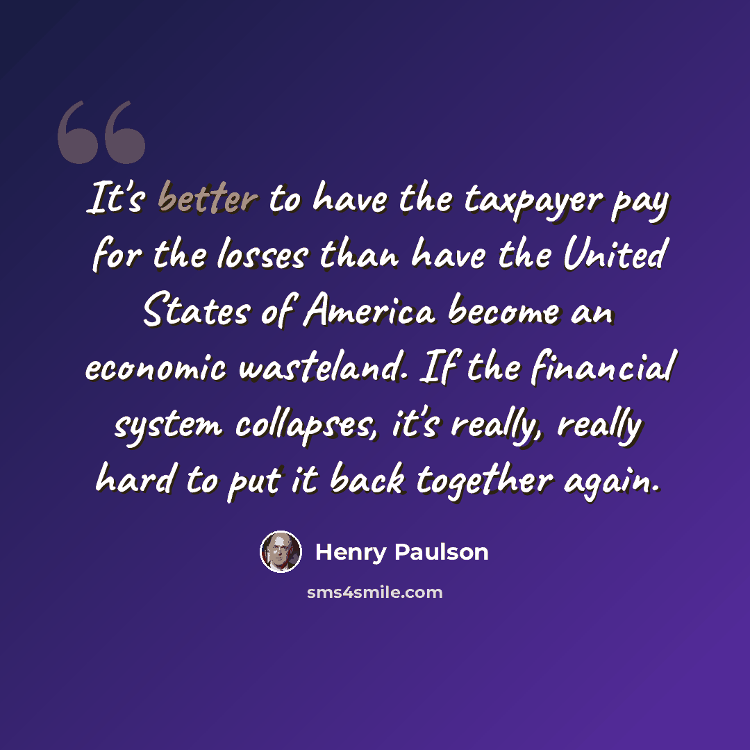 “It's better to have the taxpayer pay for the losses than have the United States of America become an economic wasteland. If the financial system collapses, it's really, really hard to put it back together again.” quote by Henry Paulson