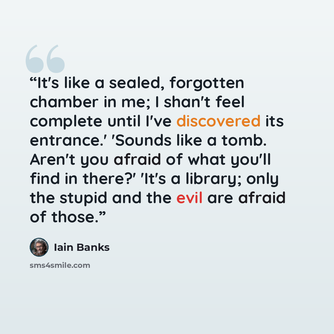 “It's like a sealed, forgotten chamber in me; I shan't feel complete until I've discovered its entrance.' 'Sounds like a tomb. Aren't you afraid of what you'll find in there?' 'It's a library; only the stupid and the evil are afraid of those.” quote by Iain Banks