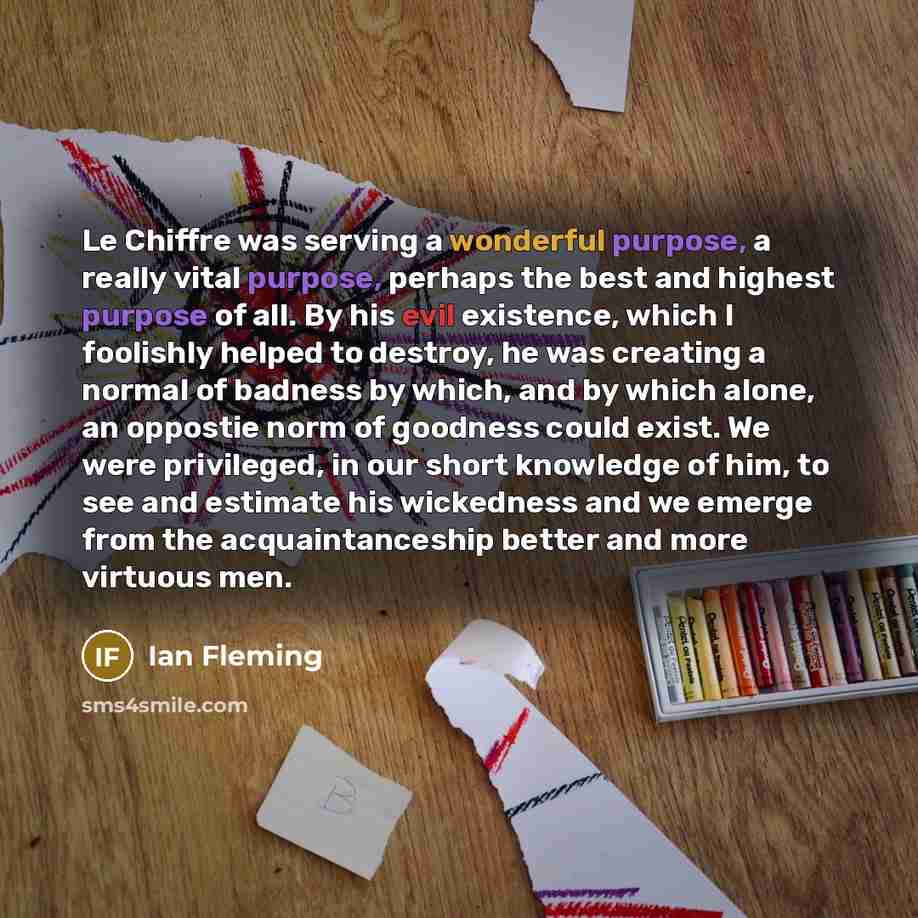 “Le Chiffre was serving a wonderful purpose, a really vital purpose, perhaps the best and highest purpose of all. By his evil existence, which I foolishly helped to destroy, he was creating a normal of badness by which, and by which alone, an oppostie norm of goodness could exist. We were…” quote by Ian Fleming