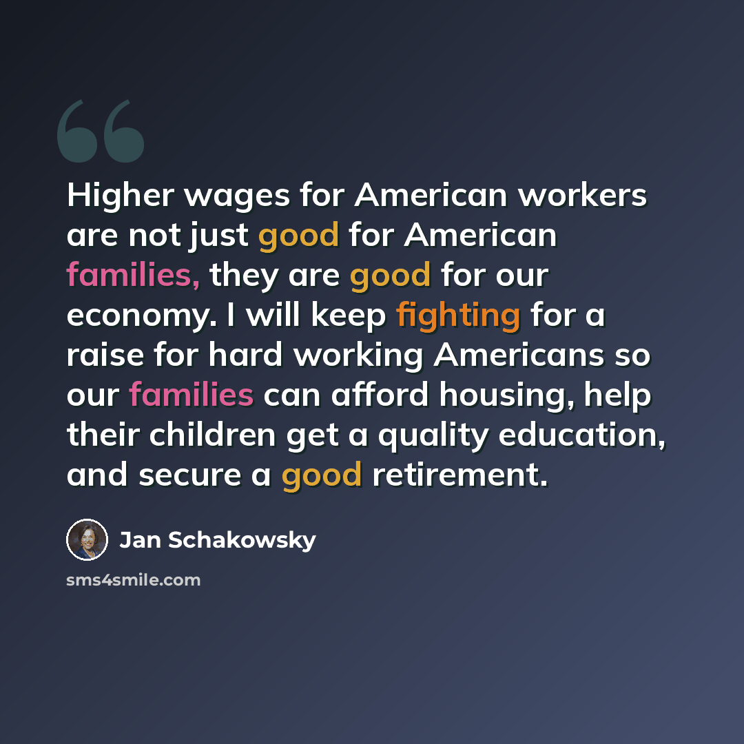 “Higher wages for American workers are not just good for American families, they are good for our economy. I will keep fighting for a raise for hard working Americans so our families can afford housing, help their children get a quality education, and secure a good retirement.” quote by Jan Schakowsky