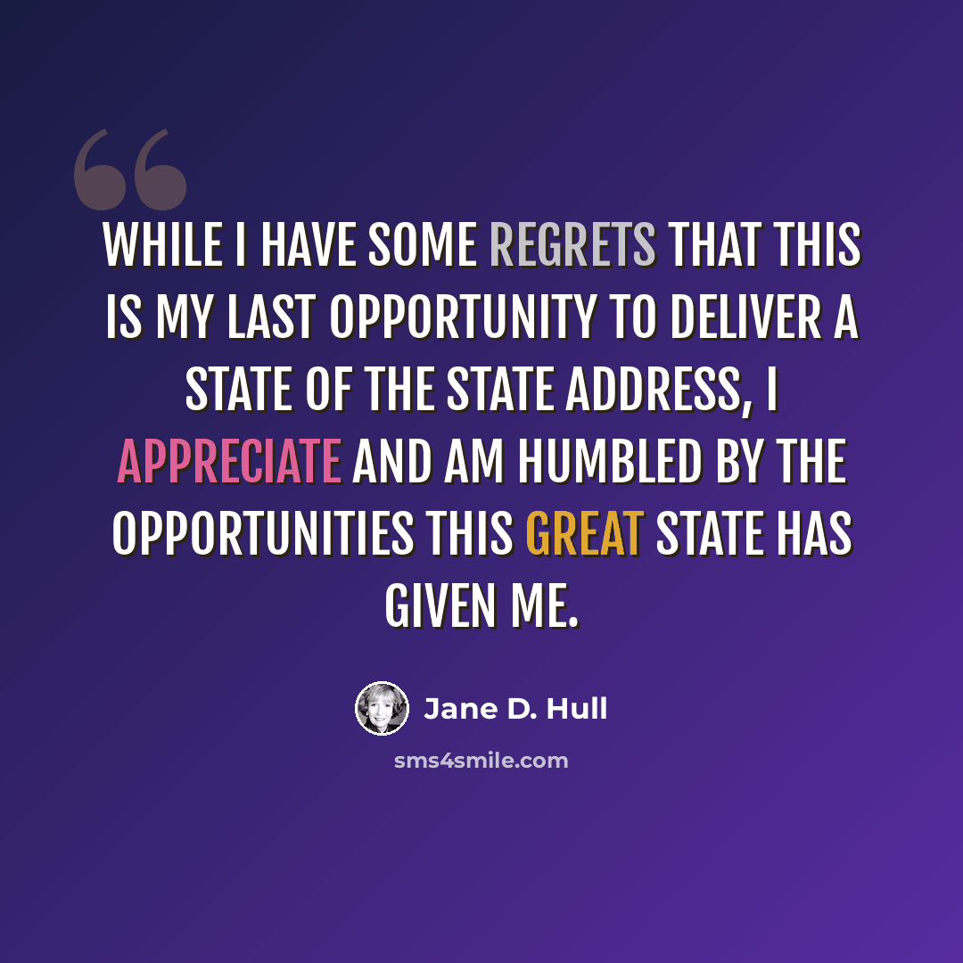 “While I have some regrets that this is my last opportunity to deliver a State of the State address, I appreciate and am humbled by the opportunities this great state has given me.” quote by Jane D. Hull