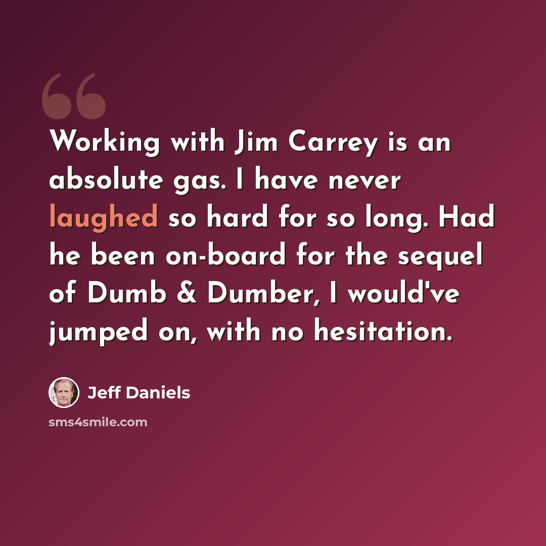 “Working with Jim Carrey is an absolute gas. I have never laughed so hard for so long. Had he been on-board for the sequel of Dumb & Dumber, I would've jumped on, with no hesitation.” quote by Jeff Daniels
