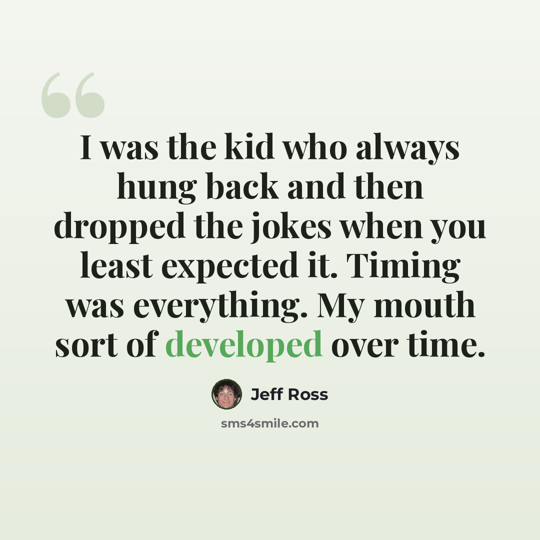 “I was the kid who always hung back and then dropped the jokes when you least expected it. Timing was everything. My mouth sort of developed over time.” quote by Jeff Ross