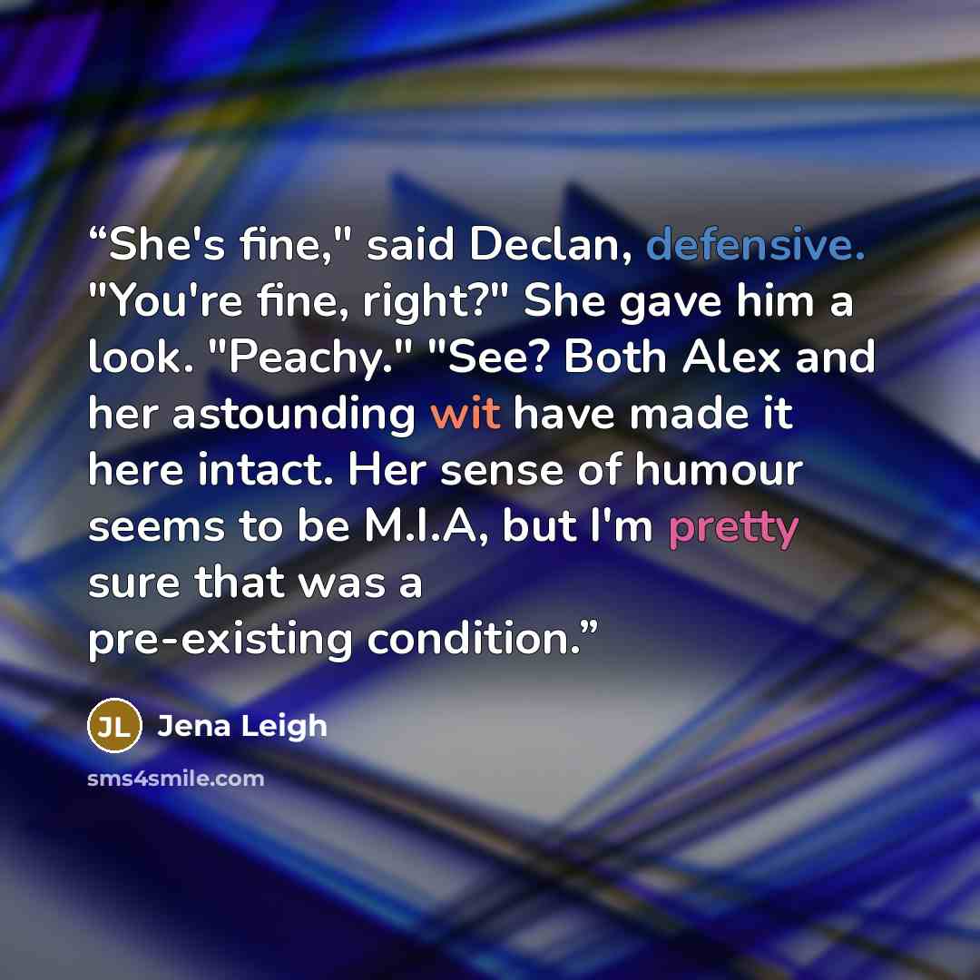 “She's fine," said Declan, defensive. "You're fine, right?" She gave him a look. "Peachy." "See? Both Alex and her astounding wit have made it here intact. Her sense of humour seems to be M.I.A, but I'm pretty sure that was a pre-existing condition.” quote by Jena Leigh