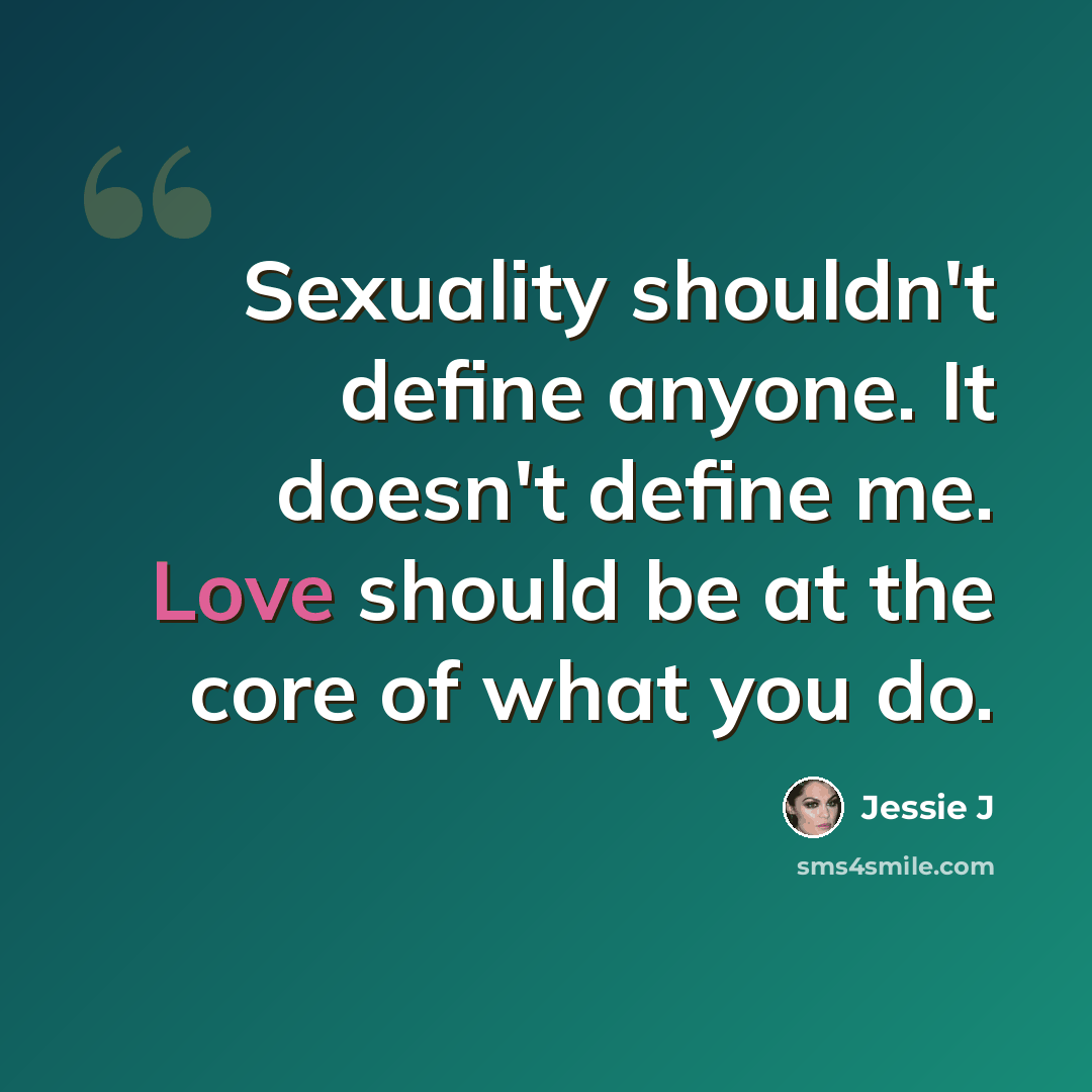 “Sexuality shouldn't define anyone. It doesn't define me. Love should be at the core of what you do.” quote by Jessie J