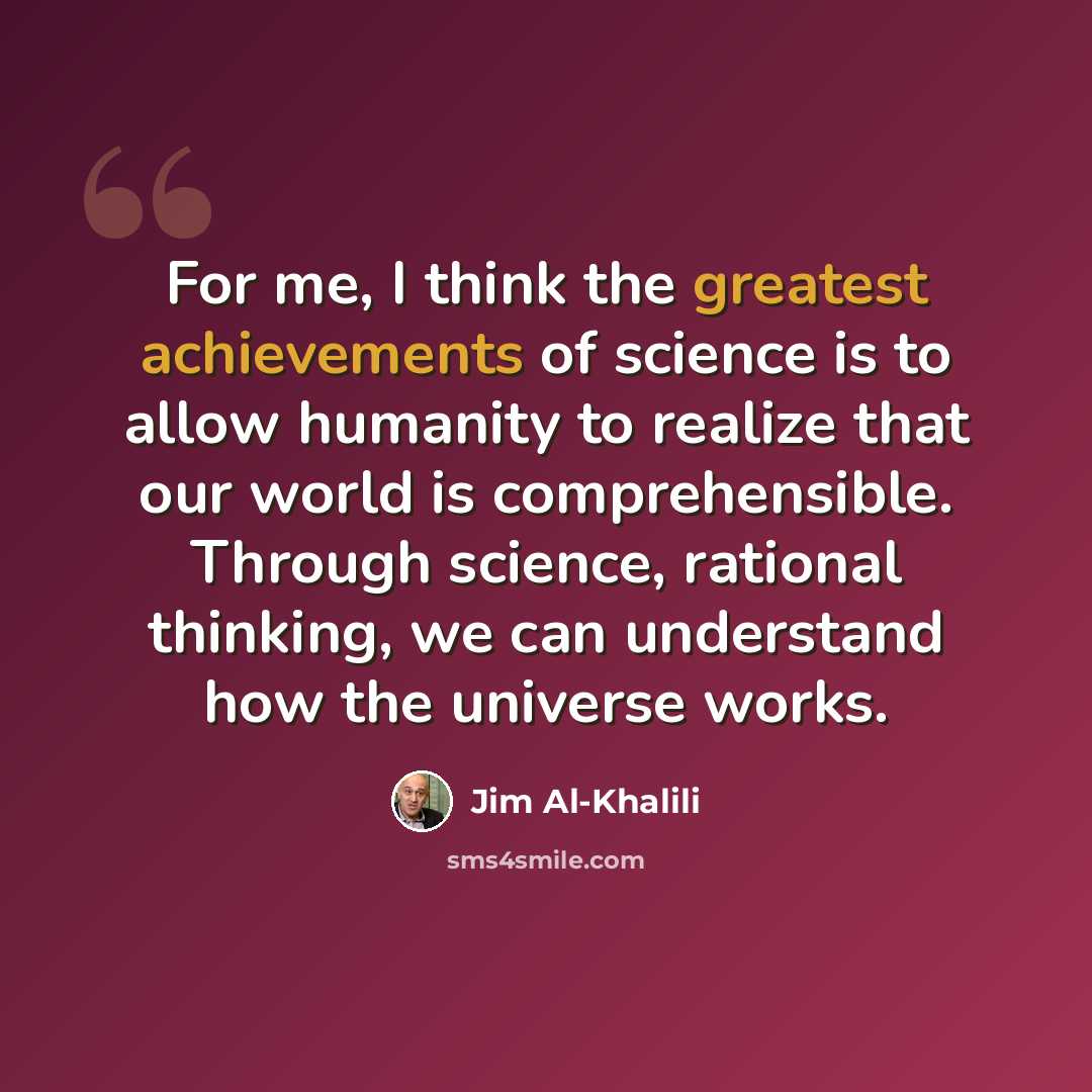 “For me, I think the greatest achievements of science is to allow humanity to realize that our world is comprehensible. Through science, rational thinking, we can understand how the universe works.” quote by Jim Al-Khalili