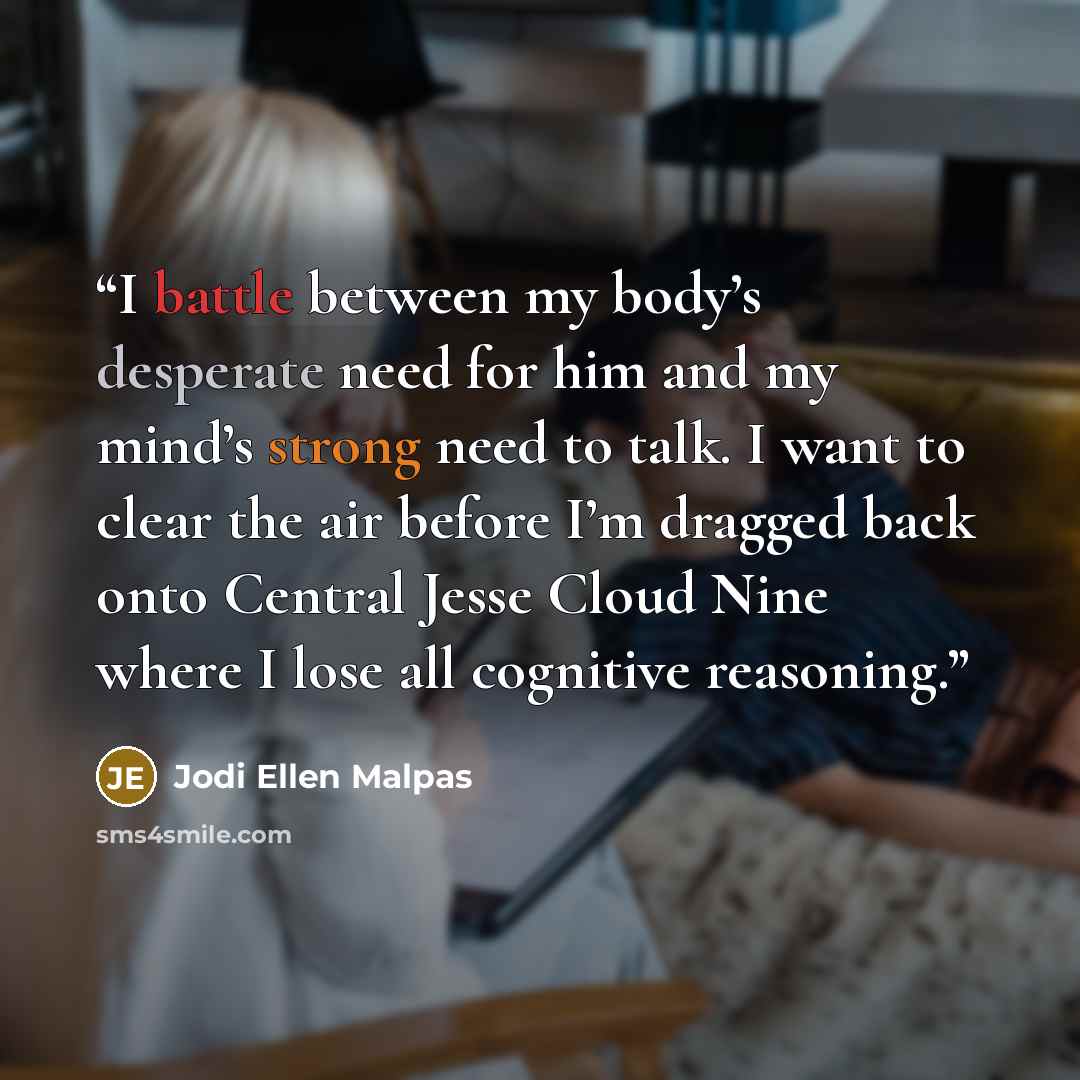 “I battle between my body’s desperate need for him and my mind’s strong need to talk. I want to clear the air before I’m dragged back onto Central Jesse Cloud Nine where I lose all cognitive reasoning.” quote by Jodi Ellen Malpas