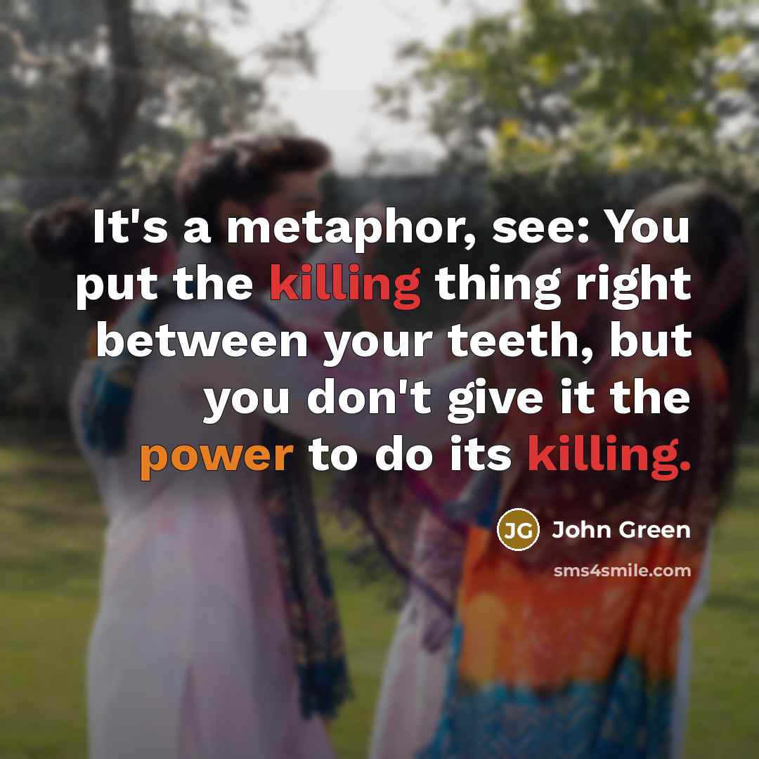 “It's a metaphor, see: You put the killing thing right between your teeth, but you don't give it the power to do its killing.” quote by John Green