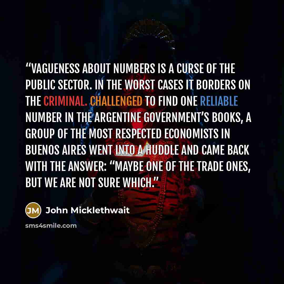 “Vagueness about numbers is a curse of the public sector. In the worst cases it borders on the criminal. Challenged to find one reliable number in the Argentine government’s books, a group of the most respected economists in Buenos Aires went into a huddle and came back with the answer: “Maybe one…” quote by John Micklethwait