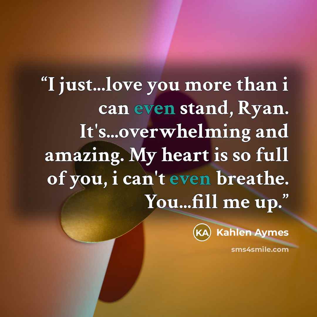 “I just...love you more than i can even stand, Ryan. It's...overwhelming and amazing. My heart is so full of you, i can't even breathe. You...fill me up.” quote by Kahlen Aymes