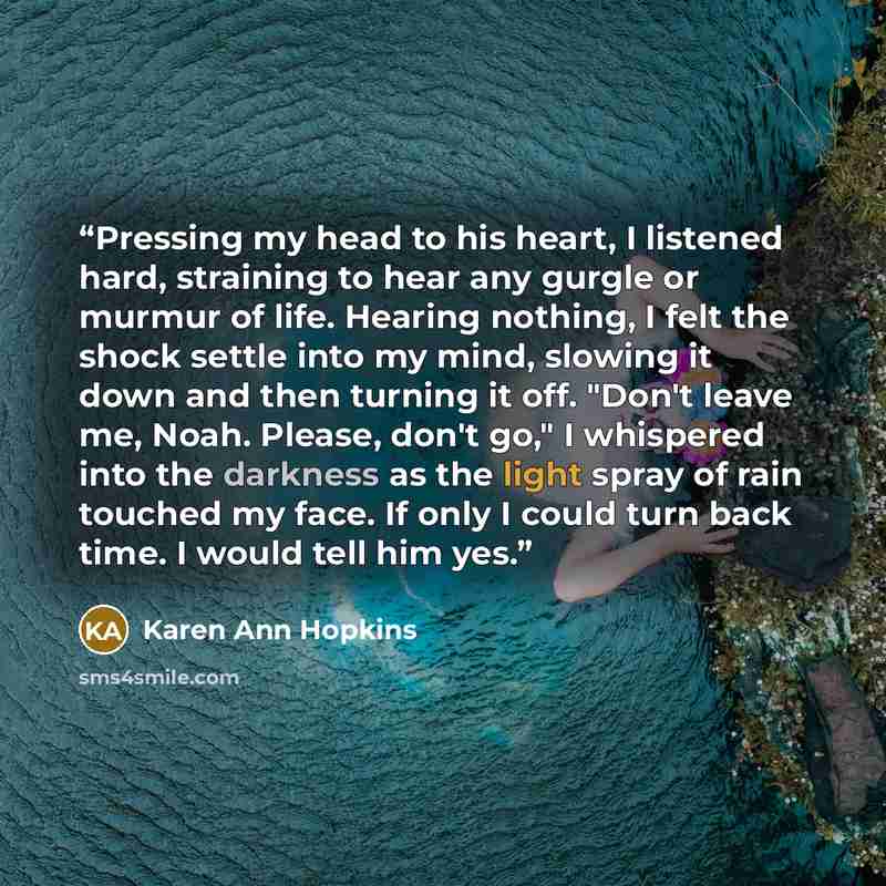 “Pressing my head to his heart, I listened hard, straining to hear any gurgle or murmur of life. Hearing nothing, I felt the shock settle into my mind, slowing it down and then turning it off. "Don't leave me, Noah. Please, don't go," I whispered into the darkness as the light spray of rain touched…” quote by Karen Ann Hopkins