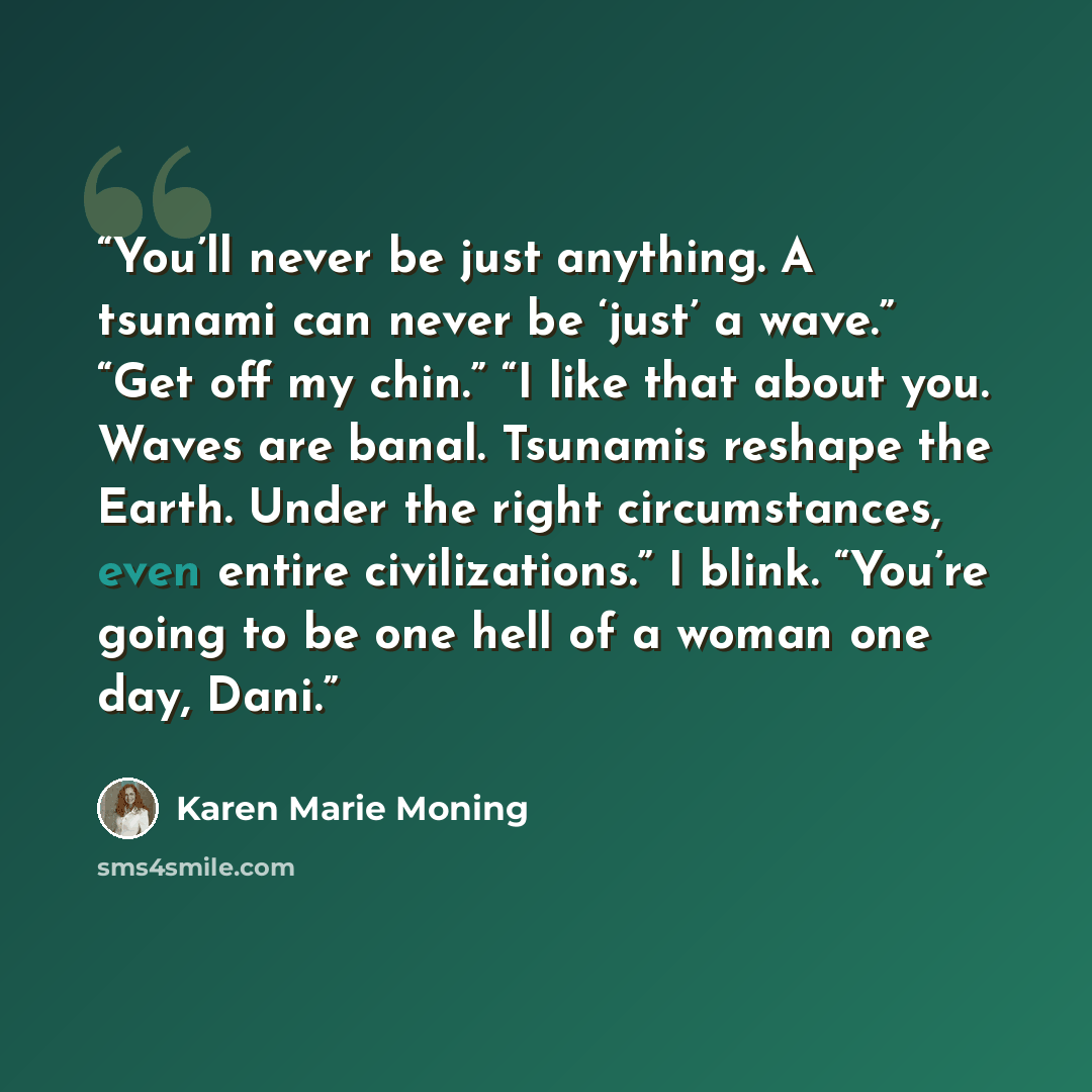 “You’ll never be just anything. A tsunami can never be ‘just’ a wave.” “Get off my chin.” “I like that about you. Waves are banal. Tsunamis reshape the Earth. Under the right circumstances, even entire civilizations.” I blink. “You’re going to be one hell of a woman one day, Dani.” quote by Karen Marie Moning