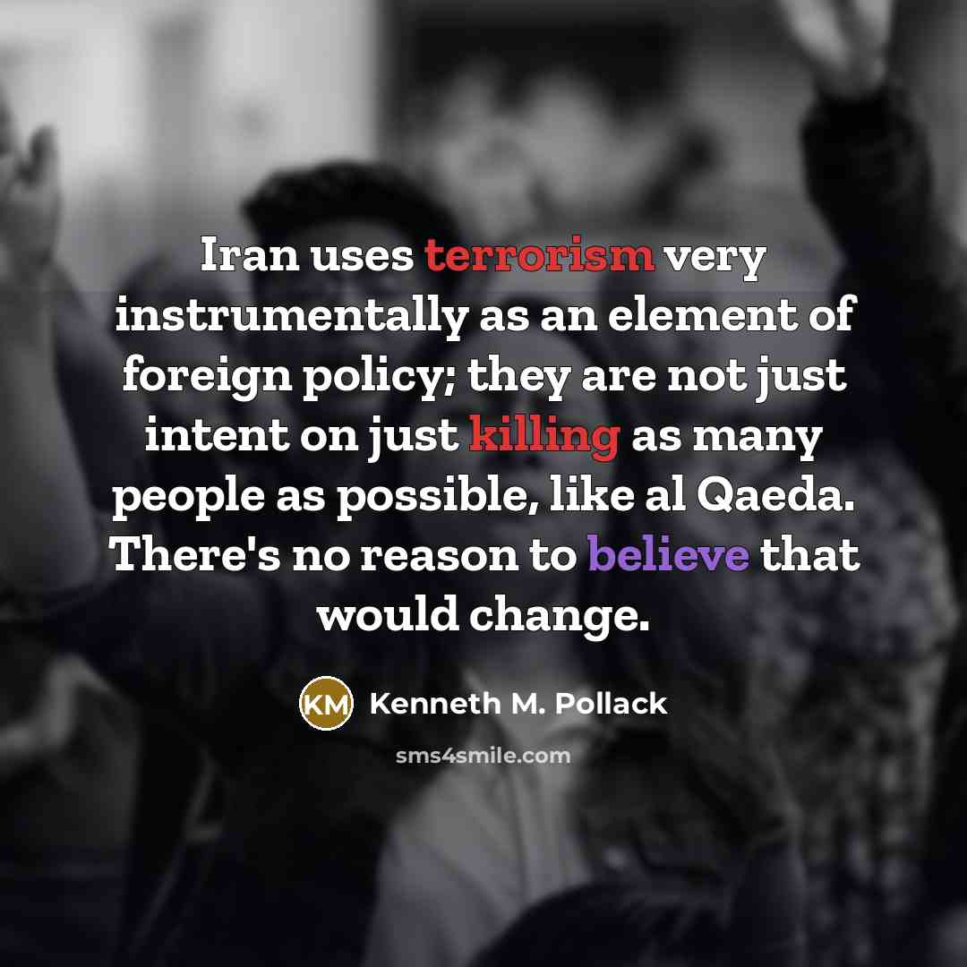 “Iran uses terrorism very instrumentally as an element of foreign policy; they are not just intent on just killing as many people as possible, like al Qaeda. There's no reason to believe that would change.” quote by Kenneth M. Pollack