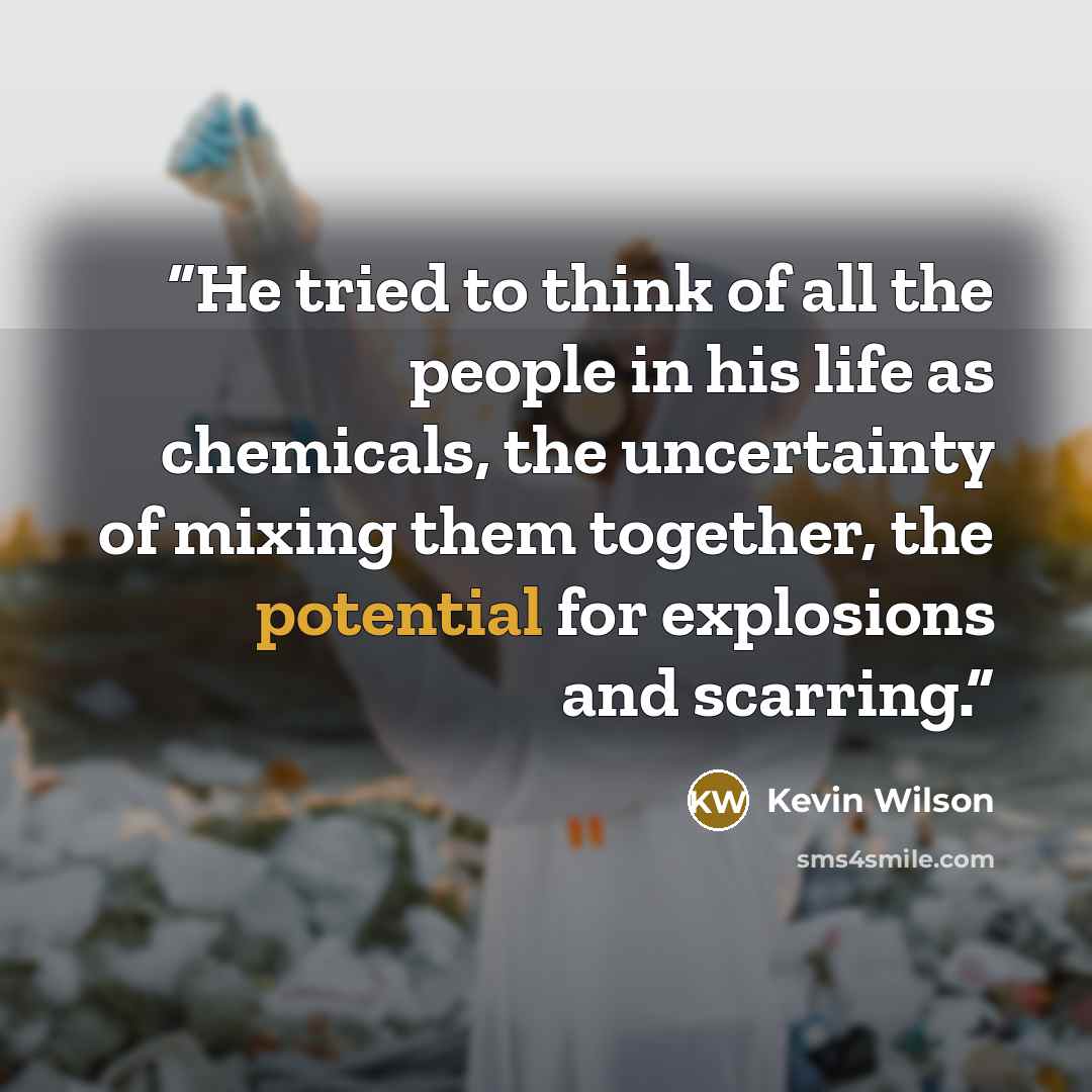 “He tried to think of all the people in his life as chemicals, the uncertainty of mixing them together, the potential for explosions and scarring.” quote by Kevin Wilson