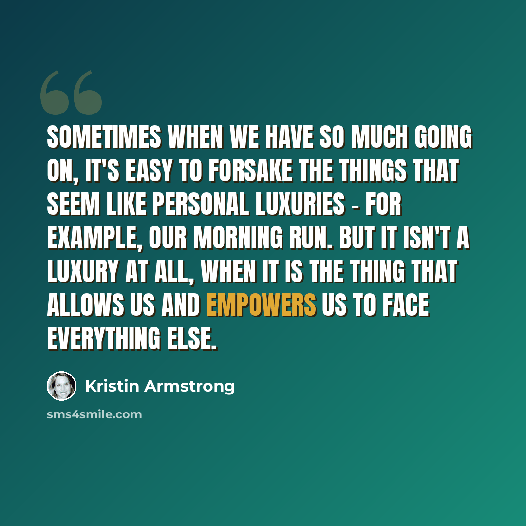 “Sometimes when we have so much going on, it's easy to forsake the things that seem like personal luxuries - for example, our morning run. But it isn't a luxury at all, when it is the thing that allows us and empowers us to face everything else.” quote by Kristin Armstrong