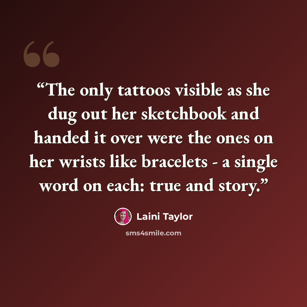 “The only tattoos visible as she dug out her sketchbook and handed it over were the ones on her wrists like bracelets - a single word on each: true and story.” quote by Laini Taylor