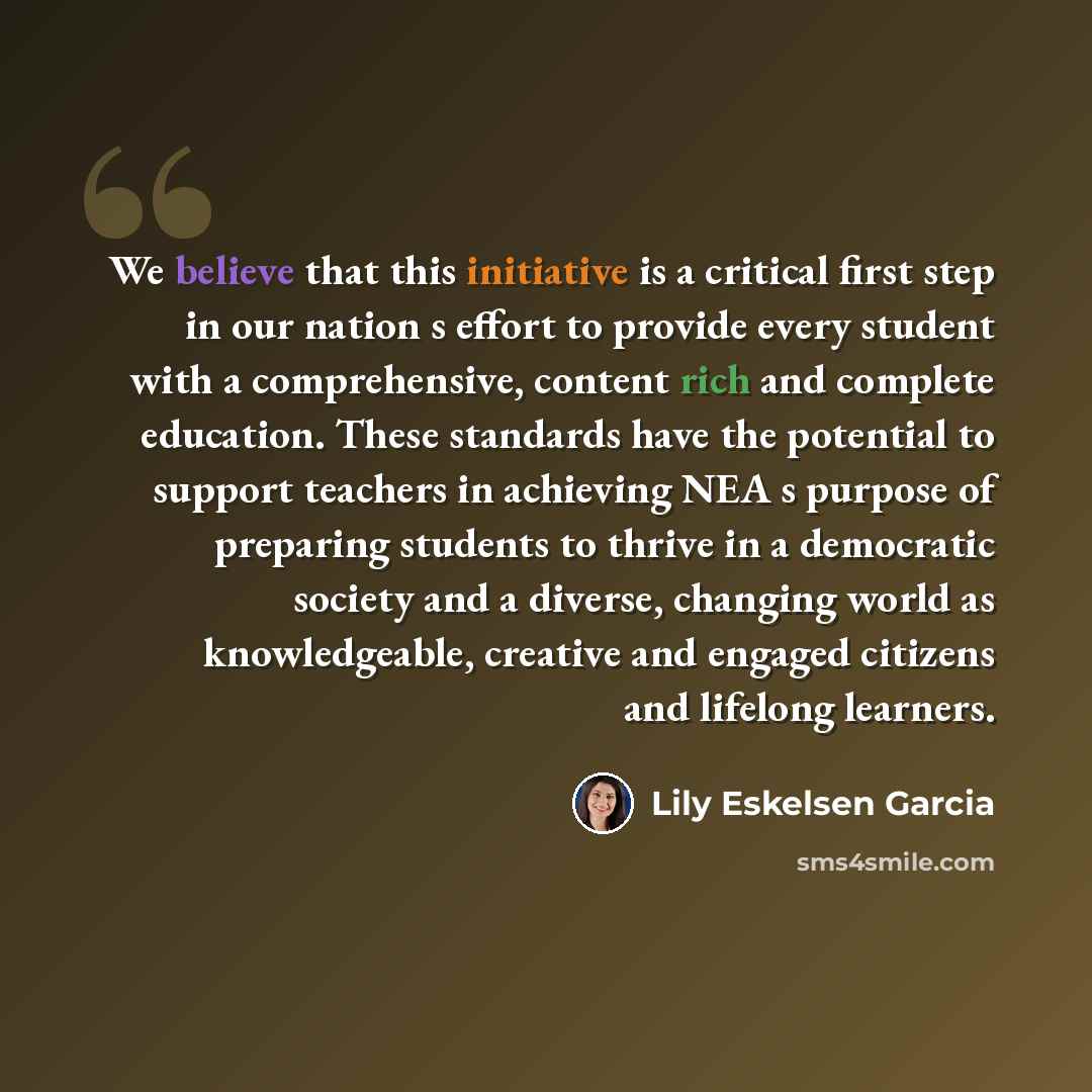 “We believe that this initiative is a critical first step in our nation s effort to provide every student with a comprehensive, content rich and complete education. These standards have the potential to support teachers in achieving NEA s purpose of preparing students to thrive in a democratic…” quote by Lily Eskelsen Garcia