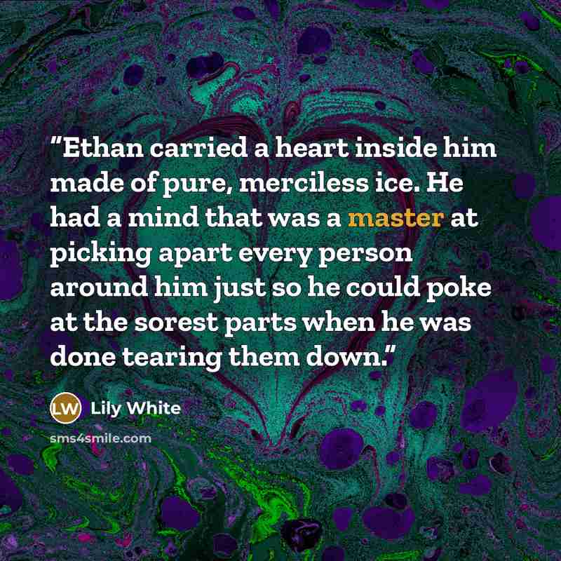 “Ethan carried a heart inside him made of pure, merciless ice. He had a mind that was a master at picking apart every person around him just so he could poke at the sorest parts when he was done tearing them down.” quote by Lily White