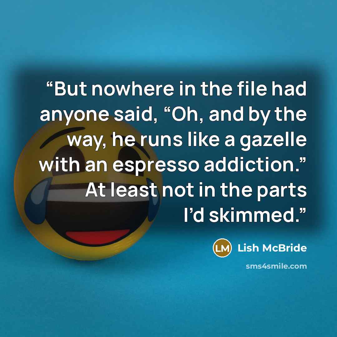 “But nowhere in the file had anyone said, “Oh, and by the way, he runs like a gazelle with an espresso addiction.” At least not in the parts I’d skimmed.” quote by Lish McBride