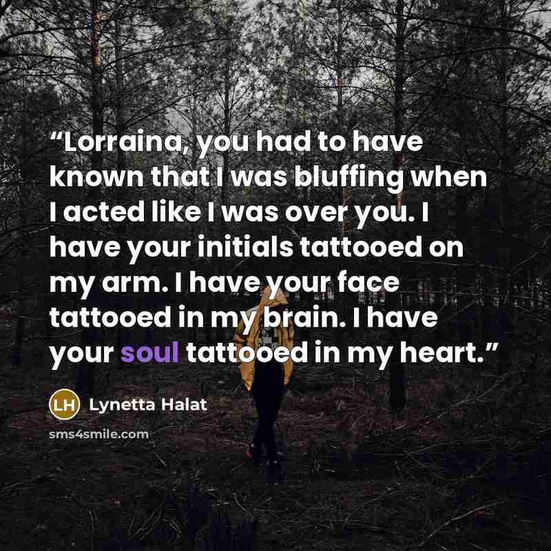 “Lorraina, you had to have known that I was bluffing when I acted like I was over you. I have your initials tattooed on my arm. I have your face tattooed in my brain. I have your soul tattooed in my heart.” quote by Lynetta Halat