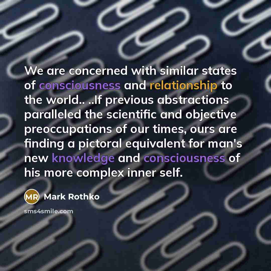 “We are concerned with similar states of consciousness and relationship to the world.. ..If previous abstractions paralleled the scientific and objective preoccupations of our times, ours are finding a pictoral equivalent for man's new knowledge and consciousness of his more complex inner self.” quote by Mark Rothko