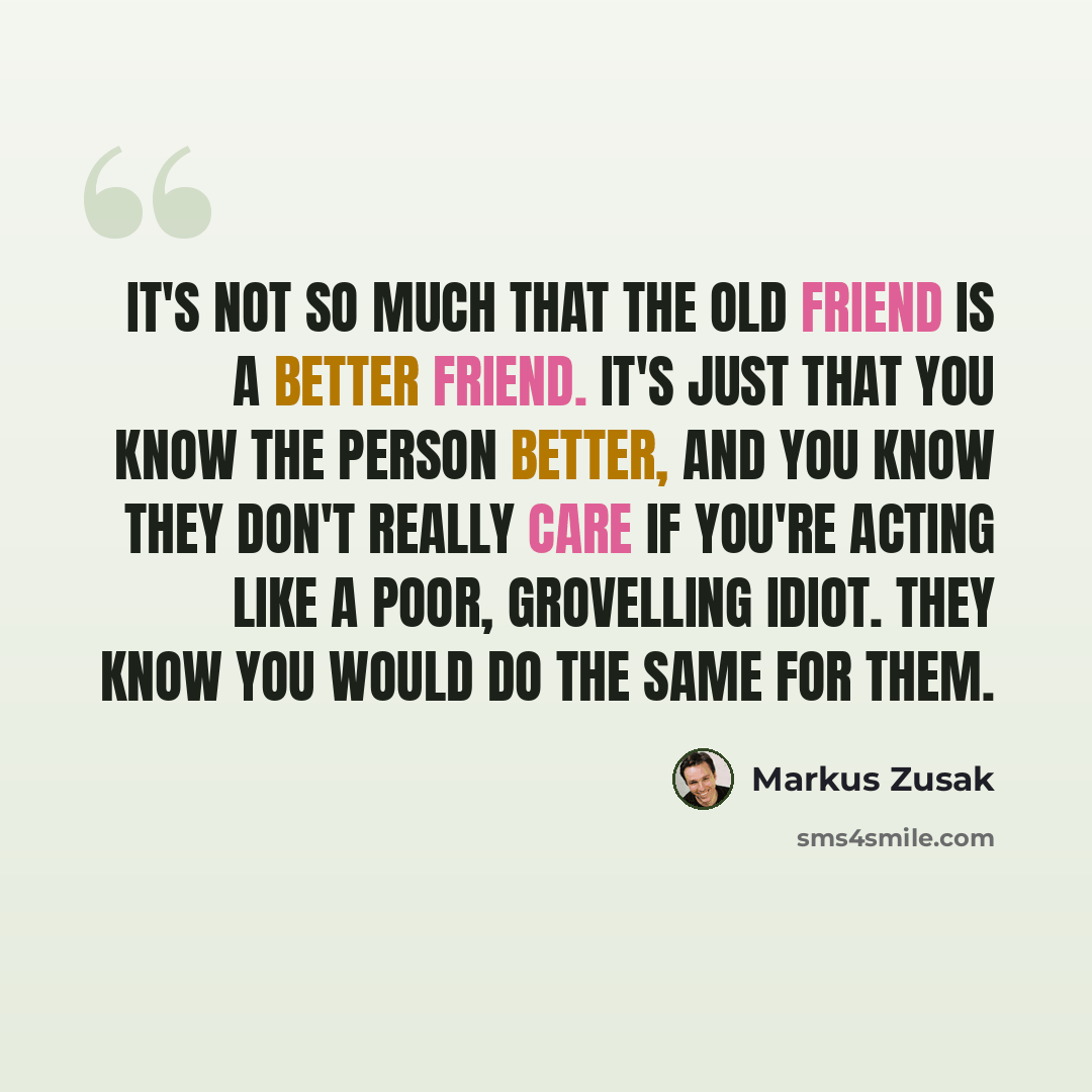 “It's not so much that the old friend is a better friend. It's just that you know the person better, and you know they don't really care if you're acting like a poor, grovelling idiot. They know you would do the same for them.” quote by Markus Zusak