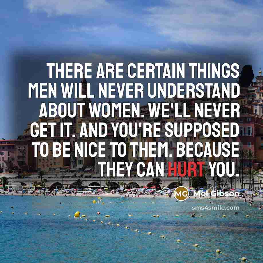 “There are certain things men will never understand about women. We'll never get it. And you're supposed to be nice to them. Because they can hurt you.” quote by Mel Gibson