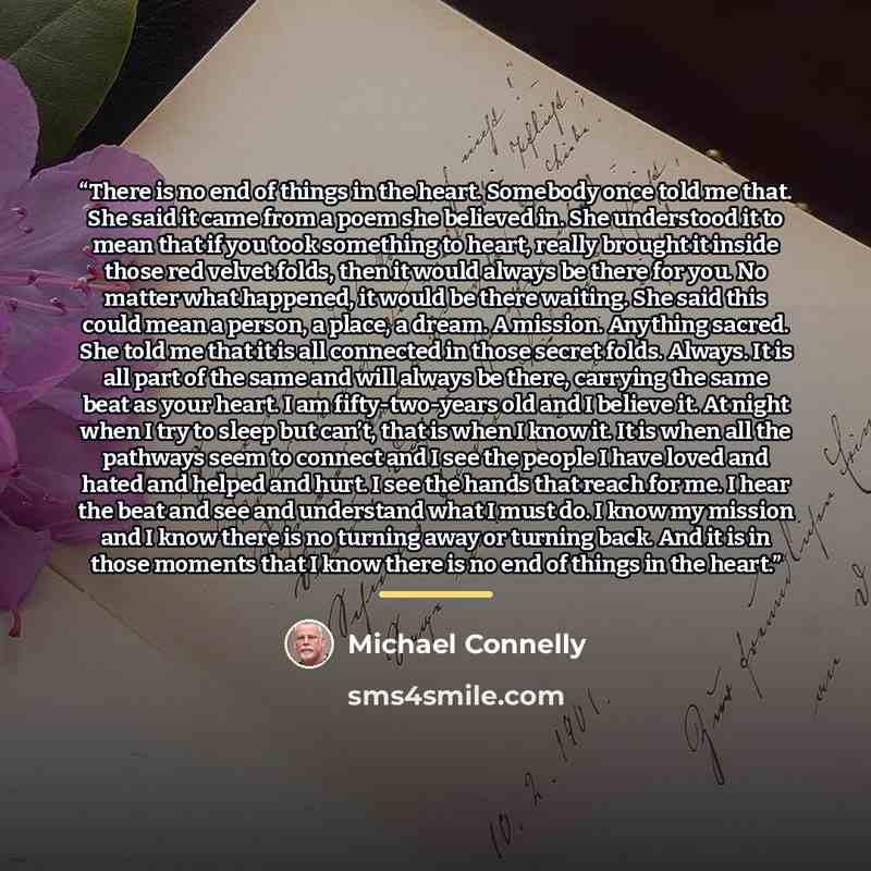 “There is no end of things in the heart. Somebody once told me that. She said it came from a poem she believed in. She understood it to mean that if you took something to heart, really brought it inside those red velvet folds, then it would always be there for you. No matter what happened, it would…” quote by Michael Connelly