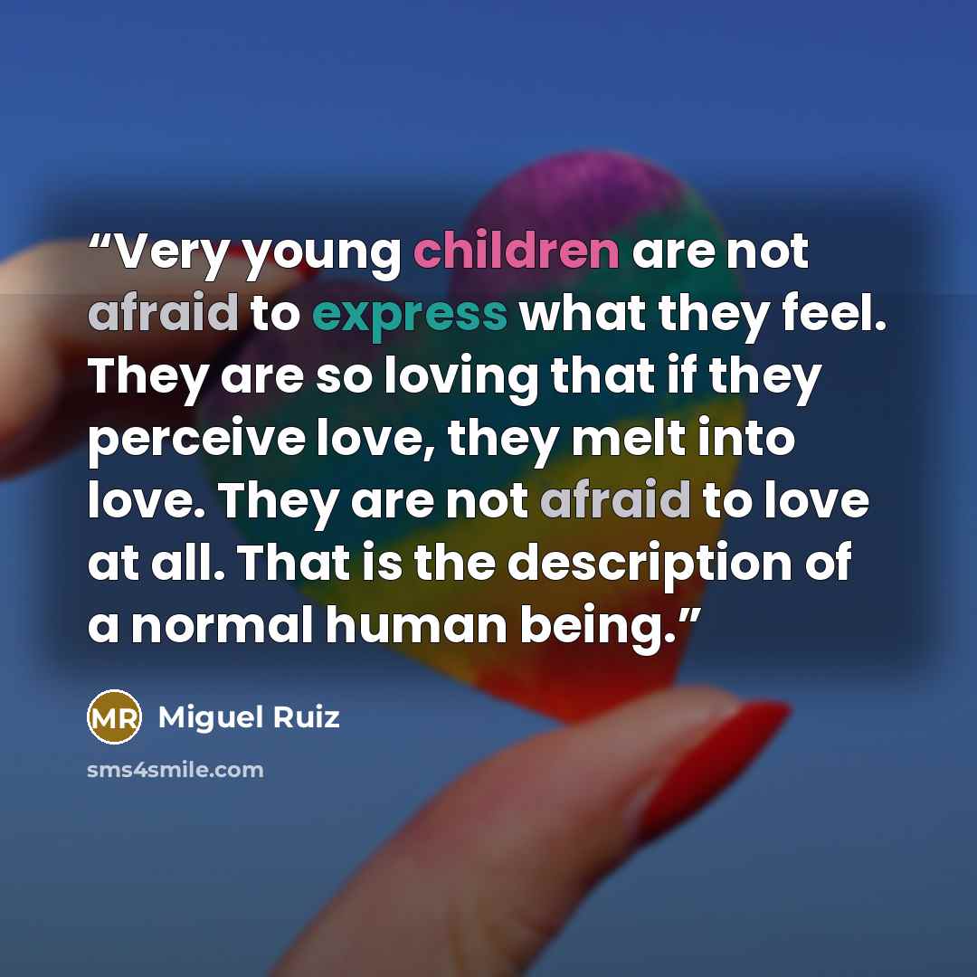 “Very young children are not afraid to express what they feel. They are so loving that if they perceive love, they melt into love. They are not afraid to love at all. That is the description of a normal human being.” quote by Miguel Ruiz