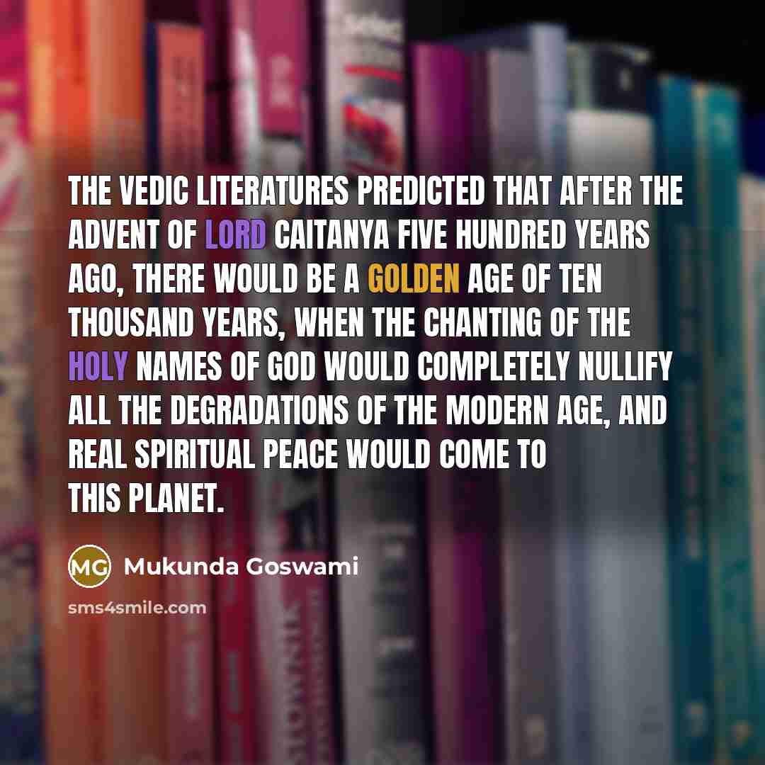 “The Vedic literatures predicted that after the advent of Lord Caitanya five hundred years ago, there would be a Golden Age of ten thousand years, when the chanting of the holy names of God would completely nullify all the degradations of the modern age, and real spiritual peace would come to this…” quote by Mukunda Goswami