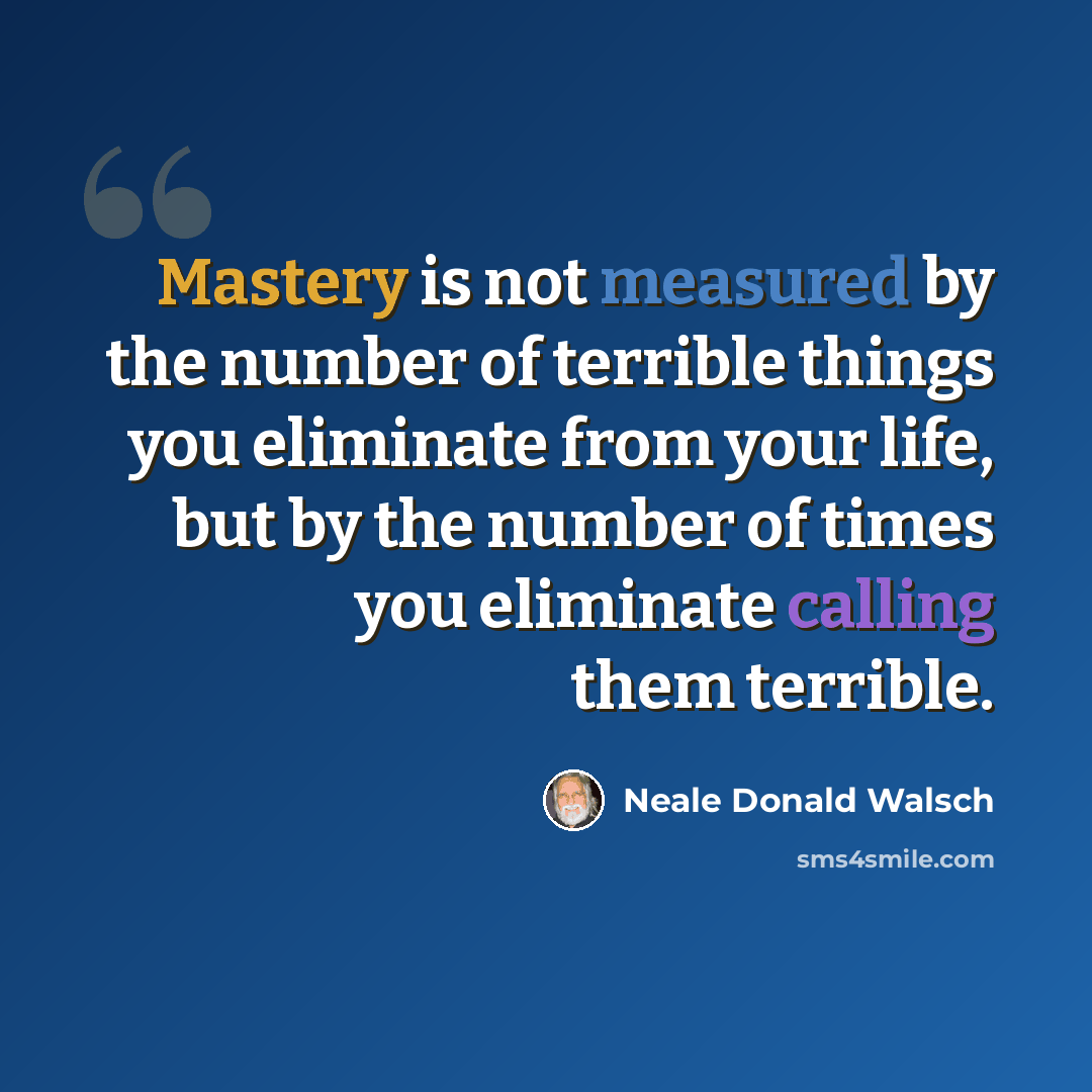 “Mastery is not measured by the number of terrible things you eliminate from your life, but by the number of times you eliminate calling them terrible.” quote by Neale Donald Walsch
