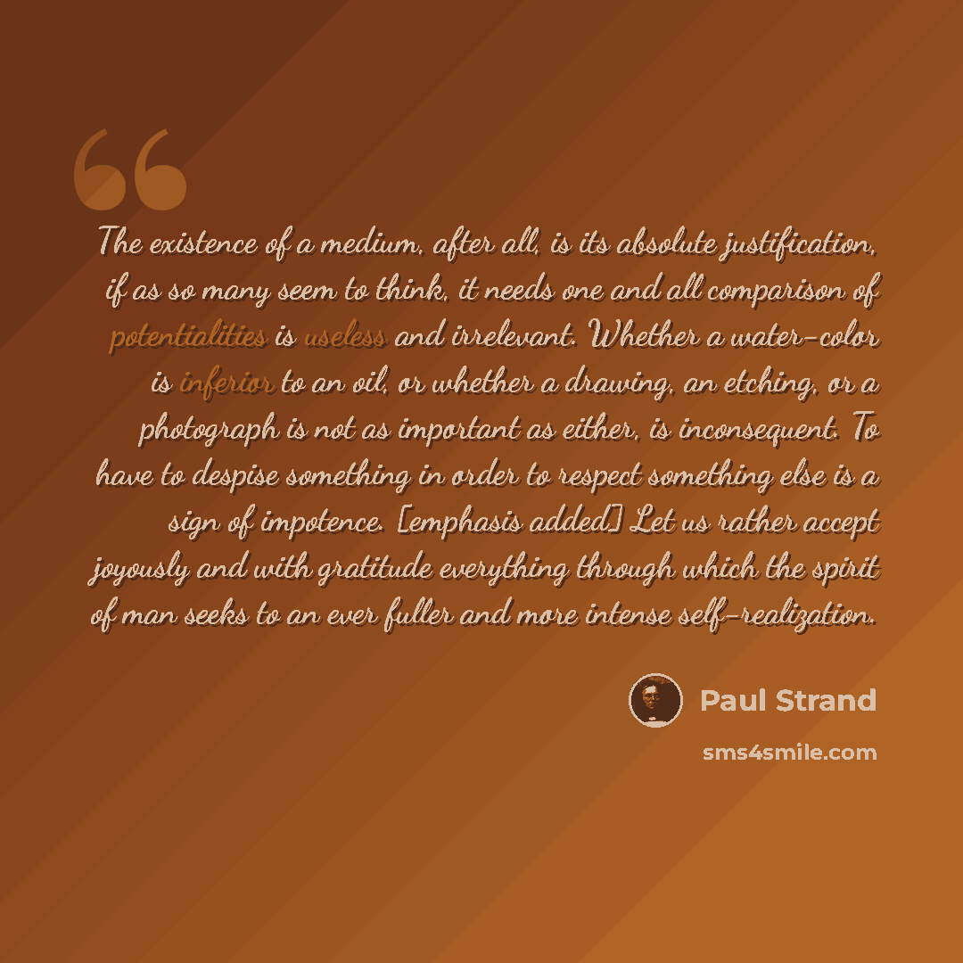 “The existence of a medium, after all, is its absolute justification, if as so many seem to think, it needs one and all comparison of potentialities is useless and irrelevant. Whether a water-color is inferior to an oil, or whether a drawing, an etching, or a photograph is not as important as…” quote by Paul Strand