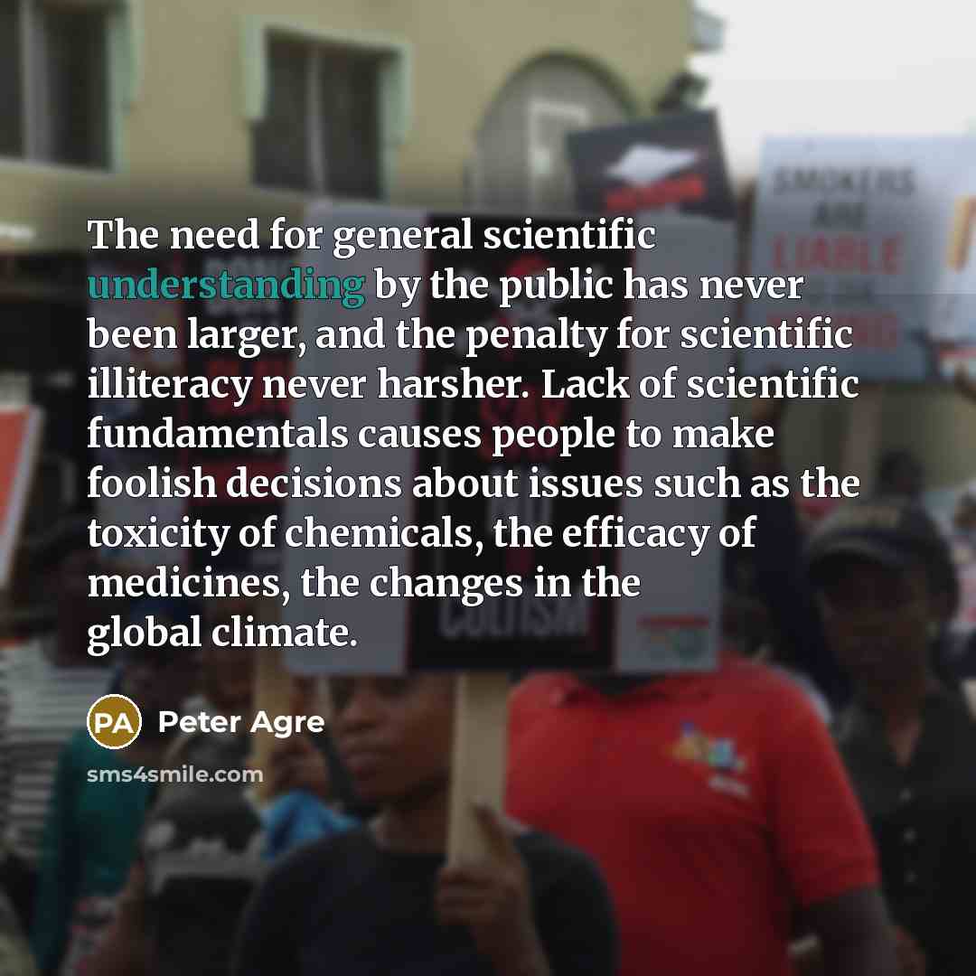 “The need for general scientific understanding by the public has never been larger, and the penalty for scientific illiteracy never harsher. Lack of scientific fundamentals causes people to make foolish decisions about issues such as the toxicity of chemicals, the efficacy of medicines, the changes…” quote by Peter Agre